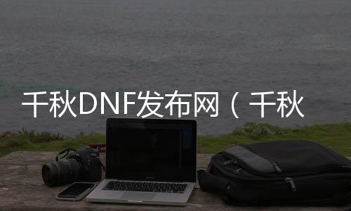 千秋DNF发布网（千秋服装大全）