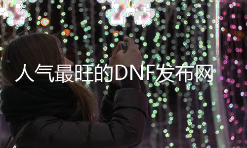 人气最旺的DNF发布网70版本没有充钱（dnf70不氪金怎么玩）