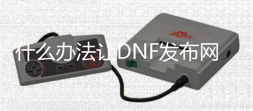 什么办法让DNF发布网关闭（dnf怎么关闭个人空间）