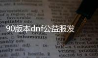 90版本dnf公益服发布网下载,最新90版本dnf公益服发布网开服时间