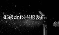 85级dnf公益服发布网网站发布网（dnf85b）