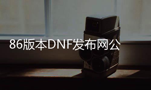 86版本DNF发布网公益服（DNF发布网86版本怀旧服官网）