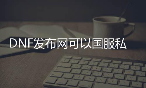 DNF发布网可以国服私服一起玩么（DNF发布网可以跨区一起玩吗）