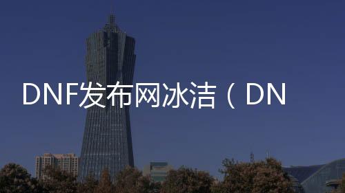 DNF发布网冰洁（DNF发布网冰洁用什么武器）