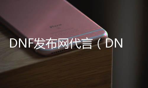 DNF发布网代言（DNF发布网代言人都有谁）