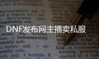 DNF发布网主播卖私服（DNF发布网主播推荐卖号账号群）