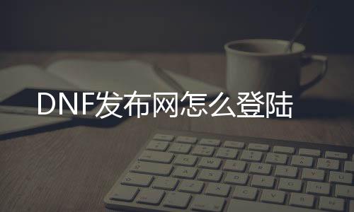 DNF发布网怎么登陆