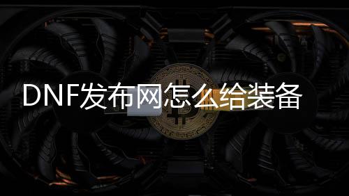 DNF发布网怎么给装备增加技能（dnf怎么使用装备技能）