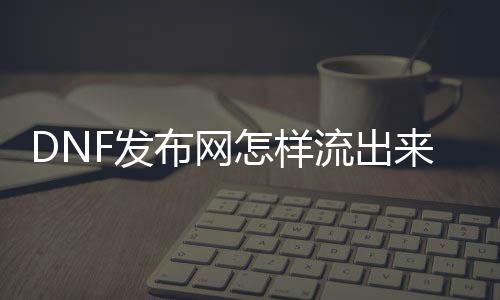 DNF发布网怎样流出来的