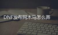 DNF发布网木马怎么弄（dnf腾讯木马）