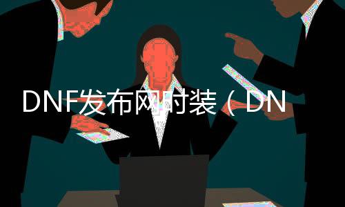 DNF发布网时装（DNF发布网与勇士时装多少钱一套）