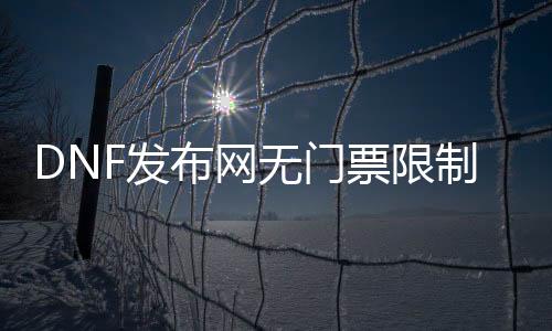 DNF发布网无门票限制免费辅助（dnf免费辅助官网）