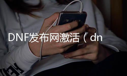 DNF发布网激活（dnf激活码兑换地址）