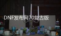 DNF发布网70复古版本私服（70级复古DNF发布网）