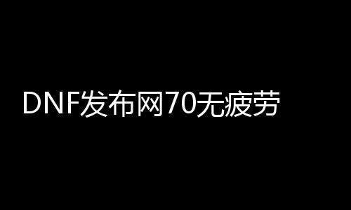 DNF发布网70无疲劳（DNF发布网100版本无疲劳刷什么）