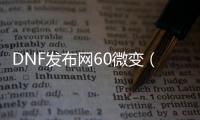 DNF发布网60微变（DNF发布网6改）