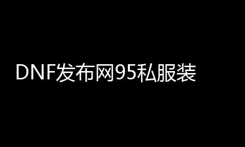 DNF发布网95私服装备（DNF发布网95a装备）