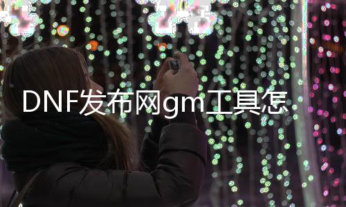 DNF发布网gm工具怎么找（DNF发布网里面的gm）