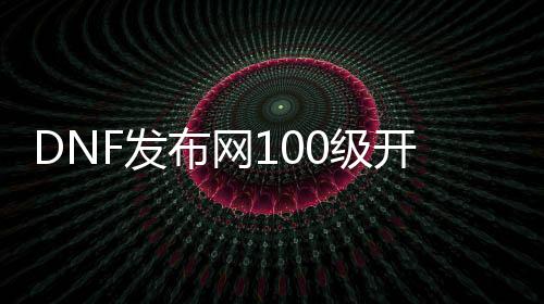 DNF发布网100级开盒子（DNF发布网100级开盒子视频）