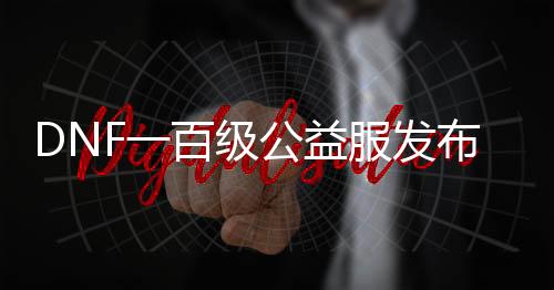 DNF一百级公益服发布网怎么玩,一百级公益服发布网的最佳装备推荐