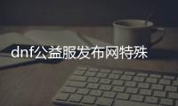 dnf公益服发布网特殊活动有哪些,最新dnf公益服发布网开服时间