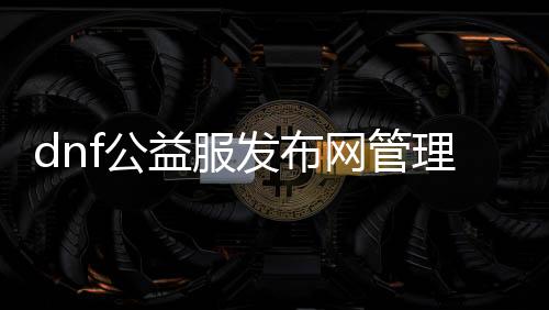 dnf公益服发布网管理权限有哪些,公益服发布网管理员的职责和权限详解