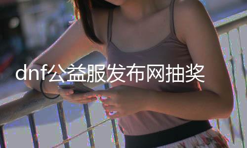 dnf公益服发布网抽奖码（获取dnf公益服发布网抽奖码的方法）