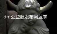 dnf公益服发布网蓝拳怎么玩,最新dnf公益服发布网蓝拳攻略