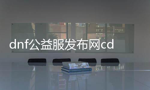 dnf公益服发布网cdk能猜到不（公益服发布网cdk获取攻略）