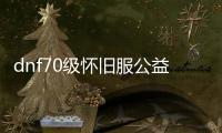 dnf70级怀旧服公益服发布网（带你回忆经典的DNF70级怀旧服公益服发布网）