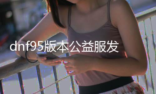 dnf95版本公益服发布网广告（dnf公益服发布网·113发布网）