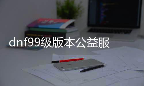 dnf99级版本公益服发布网（dnf95公益服发布网）