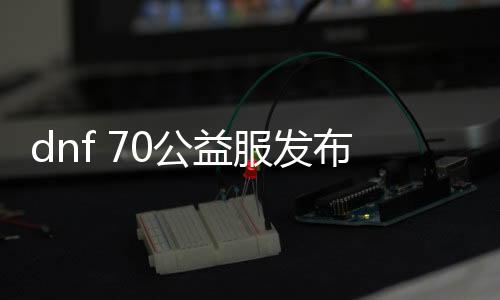 dnf 70公益服发布网站（寻找最新的dnf 70公益服发布网站）