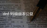 dnf 95级版本公益服发布网下载, dnf 95级版本公益服发布网开服时间