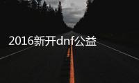 2016新开dnf公益服发布网（dnf公益服发布网服务器在哪买）