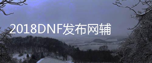 2018DNF发布网辅助免费版（DNF发布网免费辅助官方网站）