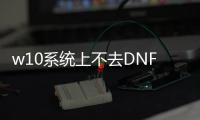 w10系统上不去DNF发布网（dnfwin10不兼容如何解决）