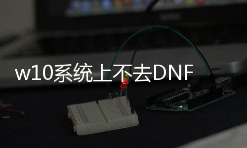 w10系统上不去DNF发布网（dnfwin10不兼容如何解决）